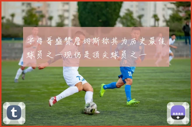 字母哥盛赞詹姆斯称其为历史最佳球员之一现仍是顶尖球员之一