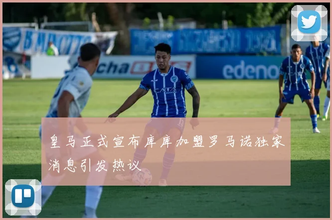 皇马正式宣布库库加盟罗马诺独家消息引发热议