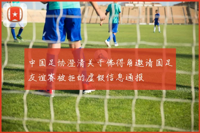 中国足协澄清关于佛得角邀请国足友谊赛被拒的虚假信息通报