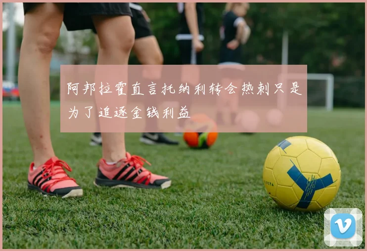 阿邦拉霍直言托纳利转会热刺只是为了追逐金钱利益