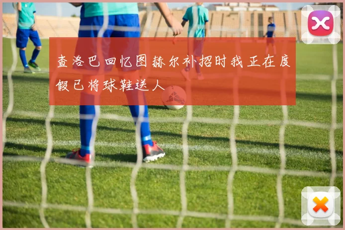 查洛巴回忆图赫尔补招时我正在度假已将球鞋送人