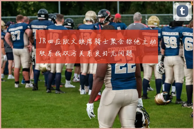 JR回应欧文缺席骑士聚会称他主动联系我双方关系良好无问题