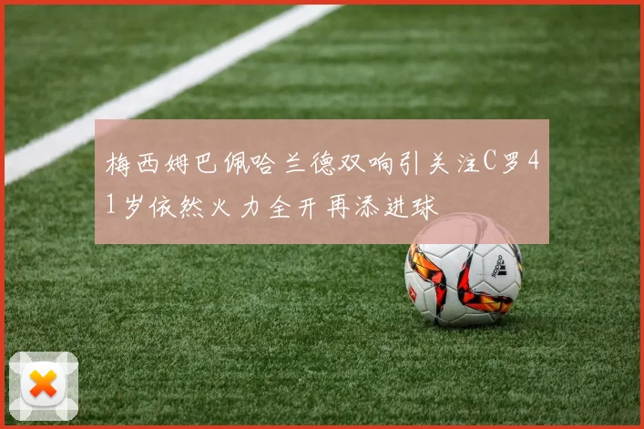 梅西姆巴佩哈兰德双响引关注C罗41岁依然火力全开再添进球