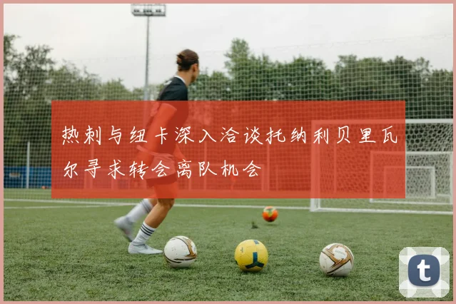 热刺与纽卡深入洽谈托纳利贝里瓦尔寻求转会离队机会