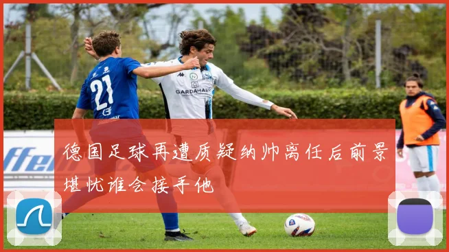德国足球再遭质疑纳帅离任后前景堪忧谁会接手他