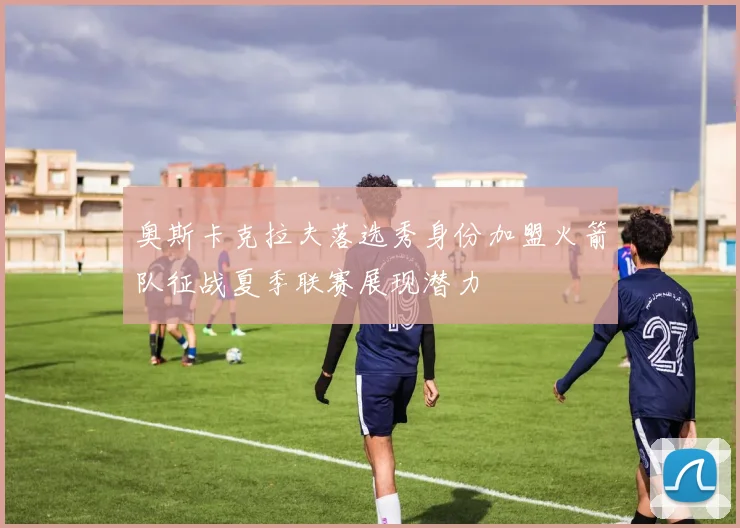 奥斯卡克拉夫落选秀身份加盟火箭队征战夏季联赛展现潜力
