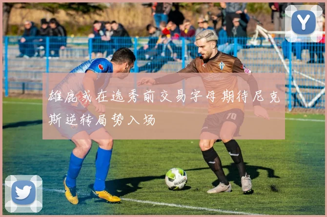 雄鹿或在选秀前交易字母期待尼克斯逆转局势入场