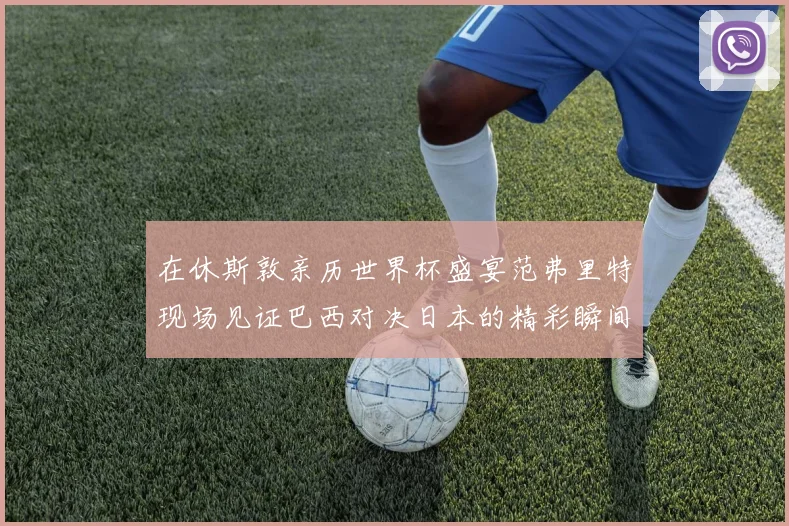 在休斯敦亲历世界杯盛宴范弗里特现场见证巴西对决日本的精彩瞬间